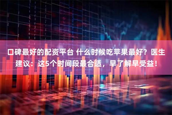 口碑最好的配资平台 什么时候吃苹果最好？医生建议：这5个时间段最合适，早了解早受益！