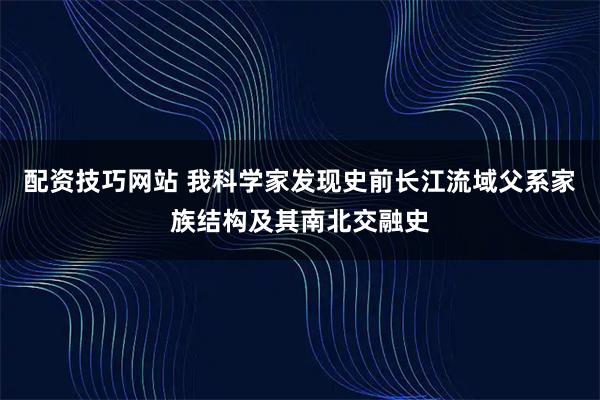 配资技巧网站 我科学家发现史前长江流域父系家族结构及其南北交融史