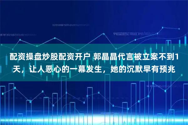 配资操盘炒股配资开户 郭晶晶代言被立案不到1天，让人恶心的一幕发生，她的沉默早有预兆