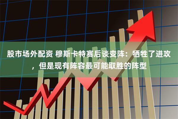 股市场外配资 穆斯卡特赛后谈变阵：牺牲了进攻，但是现有阵容最可能取胜的阵型