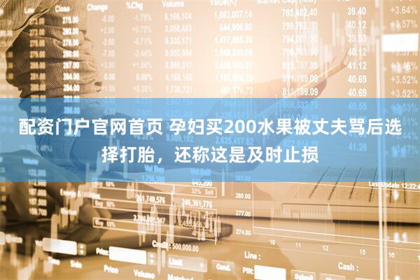 配资门户官网首页 孕妇买200水果被丈夫骂后选择打胎，还称这是及时止损
