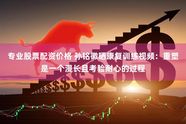 专业股票配资价格 孙铭徽晒康复训练视频：重塑是一个漫长且考验耐心的过程