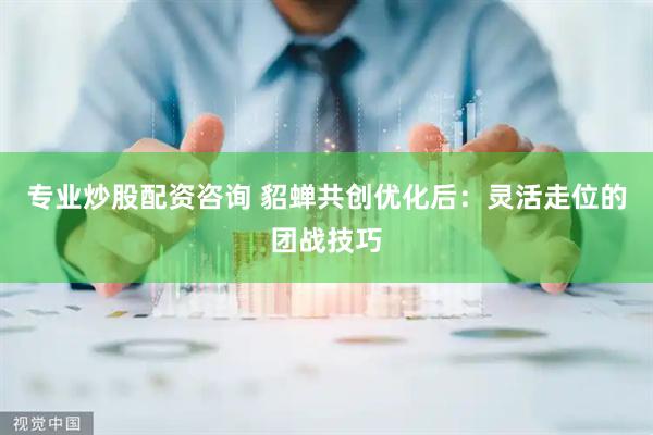 专业炒股配资咨询 貂蝉共创优化后：灵活走位的团战技巧