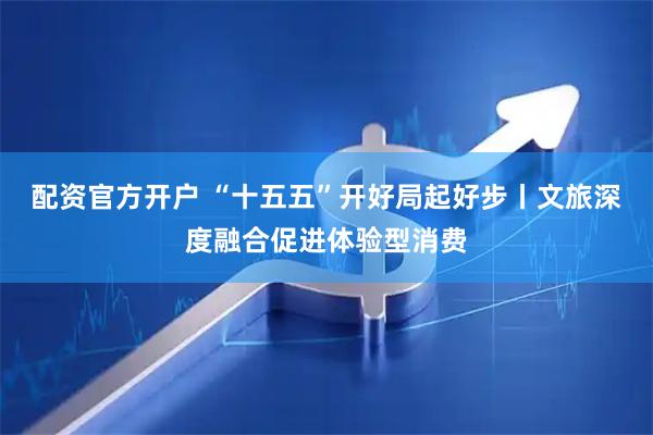 配资官方开户 “十五五”开好局起好步丨文旅深度融合促进体验型消费