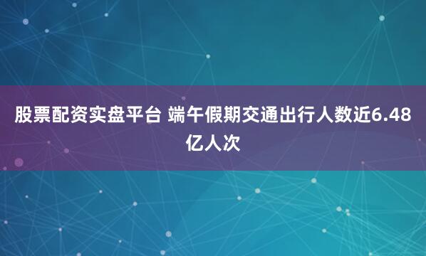 股票配资实盘平台 端午假期交通出行人数近6.48亿人次