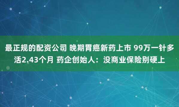 最正规的配资公司 晚期胃癌新药上市 99万一针多活2.43个月 药企创始人：没商业保险别硬上