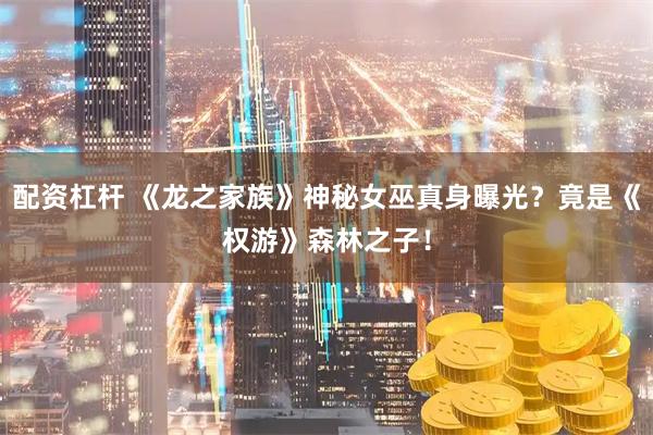配资杠杆 《龙之家族》神秘女巫真身曝光？竟是《权游》森林之子！