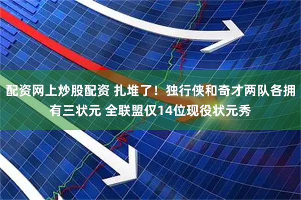配资网上炒股配资 扎堆了！独行侠和奇才两队各拥有三状元 全联盟仅14位现役状元秀