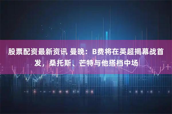股票配资最新资讯 曼晚：B费将在英超揭幕战首发，桑托斯、芒特与他搭档中场